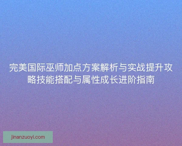 完美国际巫师加点方案解析与实战提升攻略技能搭配与属性成长进阶指南 完美国际巫师加点方案解析与实战提升攻略技能搭配与属性成长进阶指南