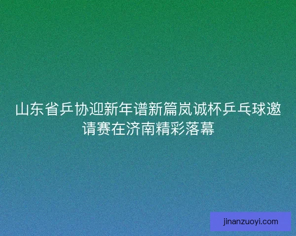 山东省乒协迎新年谱新篇岚诚杯乒乓球邀请赛在济南精彩落幕