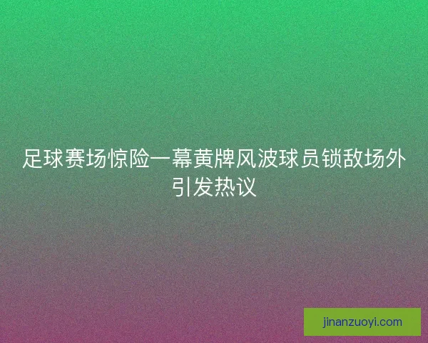 足球赛场惊险一幕黄牌风波球员锁敌场外引发热议
